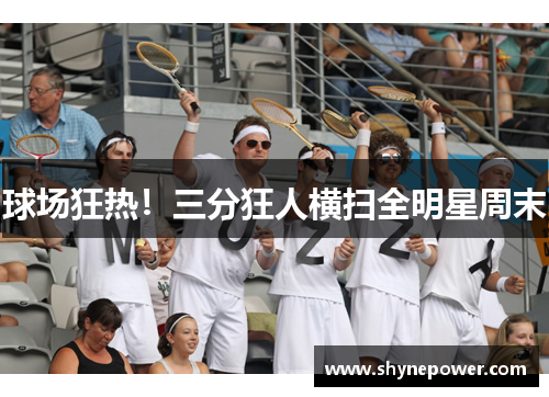 球场狂热！三分狂人横扫全明星周末